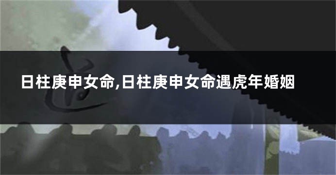 日柱庚申女命,日柱庚申女命遇虎年婚姻
