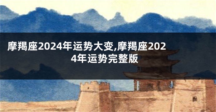 摩羯座2024年运势大变,摩羯座2024年运势完整版