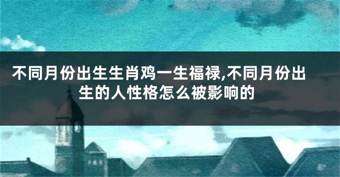 不同月份出生生肖鸡一生福禄,不同月份出生的人性格怎么被影响的