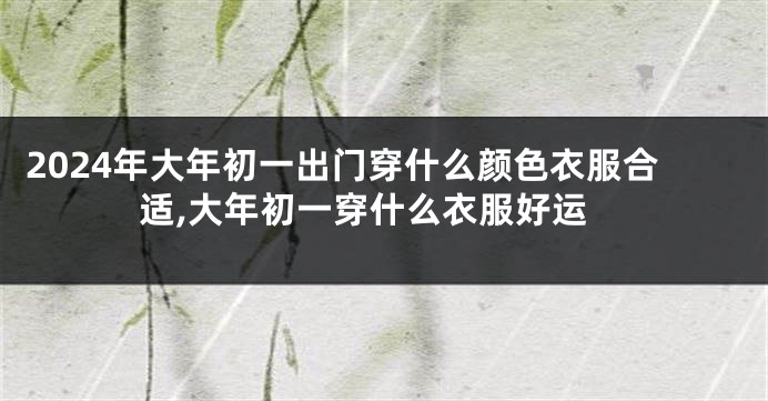 2024年大年初一出门穿什么颜色衣服合适,大年初一穿什么衣服好运