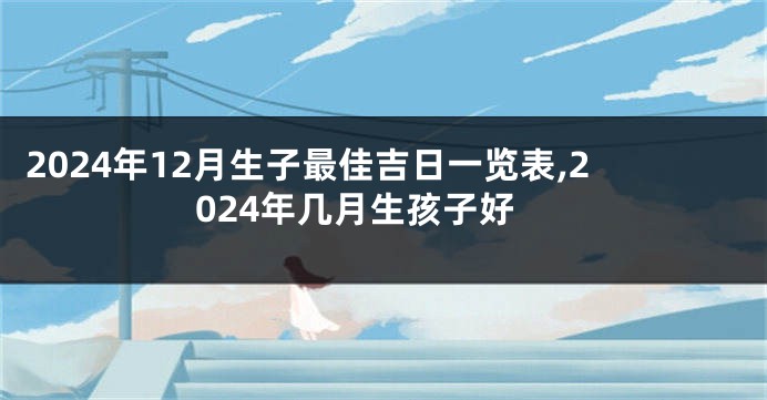 2024年12月生子最佳吉日一览表,2024年几月生孩子好