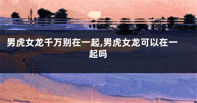 男虎女龙千万别在一起,男虎女龙可以在一起吗