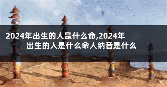 2024年出生的人是什么命,2024年出生的人是什么命人纳音是什么