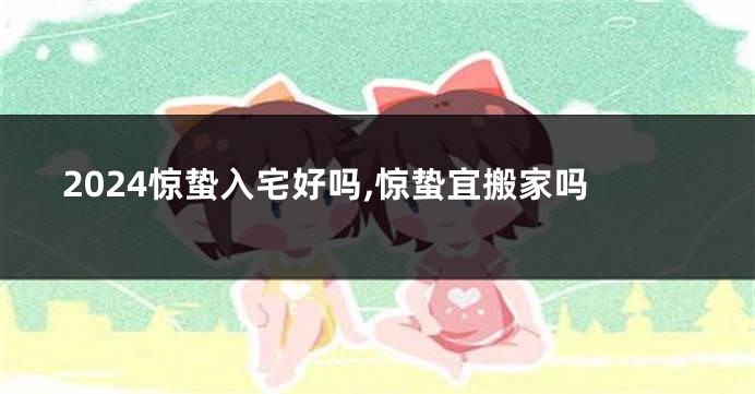 2024惊蛰入宅好吗,惊蛰宜搬家吗