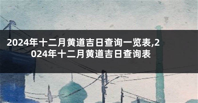 2024年十二月黄道吉日查询一览表,2024年十二月黄道吉日查询表