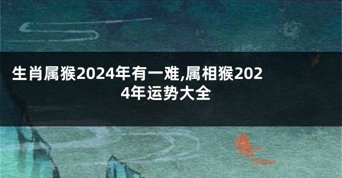 生肖属猴2024年有一难,属相猴2024年运势大全