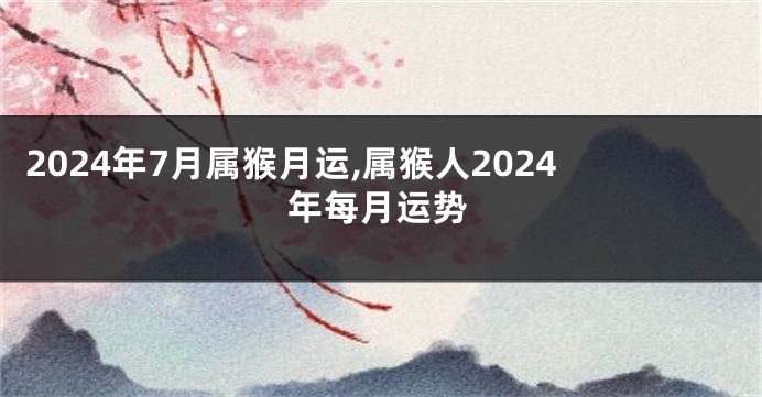 2024年7月属猴月运,属猴人2024年每月运势