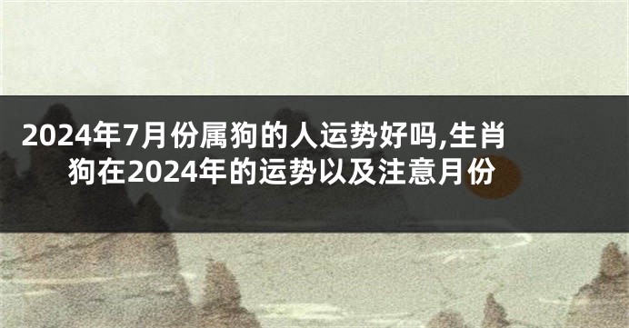 2024年7月份属狗的人运势好吗,生肖狗在2024年的运势以及注意月份
