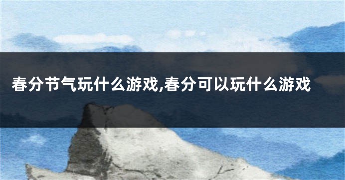 春分节气玩什么游戏,春分可以玩什么游戏