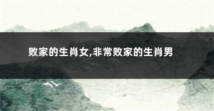 败家的生肖女,非常败家的生肖男