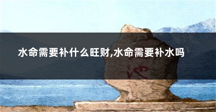 水命需要补什么旺财,水命需要补水吗
