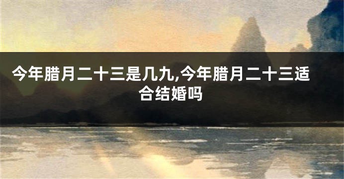 今年腊月二十三是几九,今年腊月二十三适合结婚吗