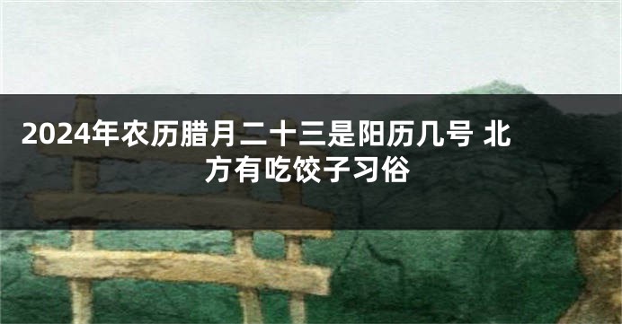 2024年农历腊月二十三是阳历几号 北方有吃饺子习俗