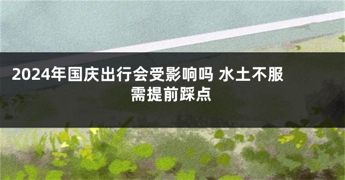2024年国庆出行会受影响吗 水土不服需提前踩点
