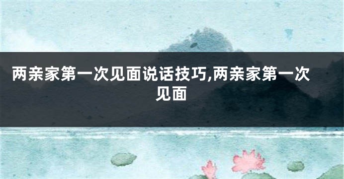 两亲家第一次见面说话技巧,两亲家第一次见面