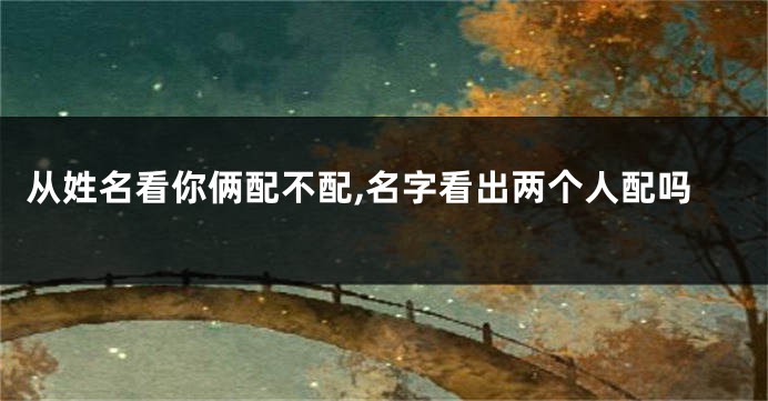 从姓名看你俩配不配,名字看出两个人配吗