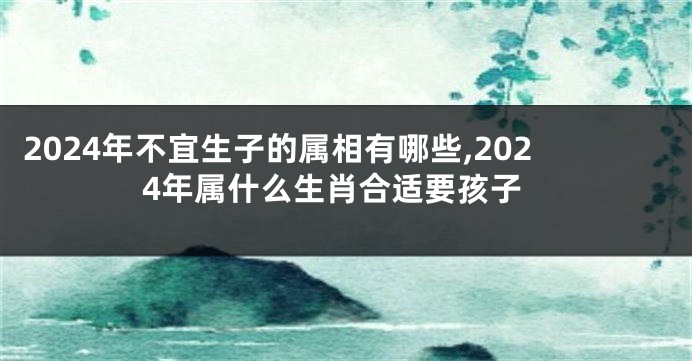 2024年不宜生子的属相有哪些,2024年属什么生肖合适要孩子