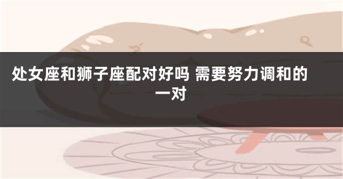 处女座和狮子座配对好吗 需要努力调和的一对