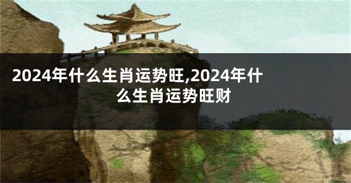 2024年什么生肖运势旺,2024年什么生肖运势旺财