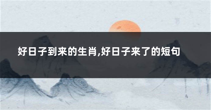 好日子到来的生肖,好日子来了的短句