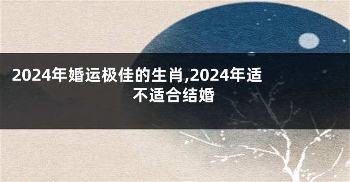 2024年婚运极佳的生肖,2024年适不适合结婚