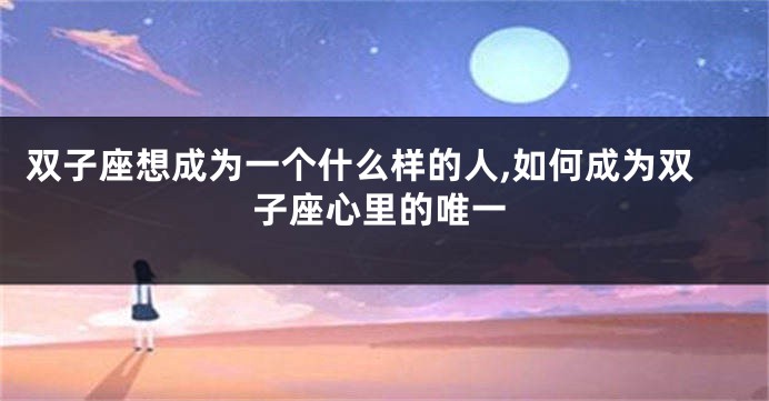 双子座想成为一个什么样的人,如何成为双子座心里的唯一