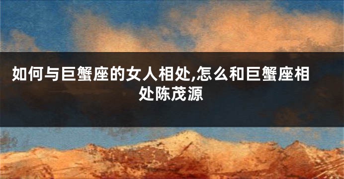 如何与巨蟹座的女人相处,怎么和巨蟹座相处陈茂源