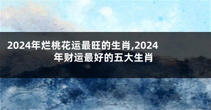 2024年烂桃花运最旺的生肖,2024年财运最好的五大生肖