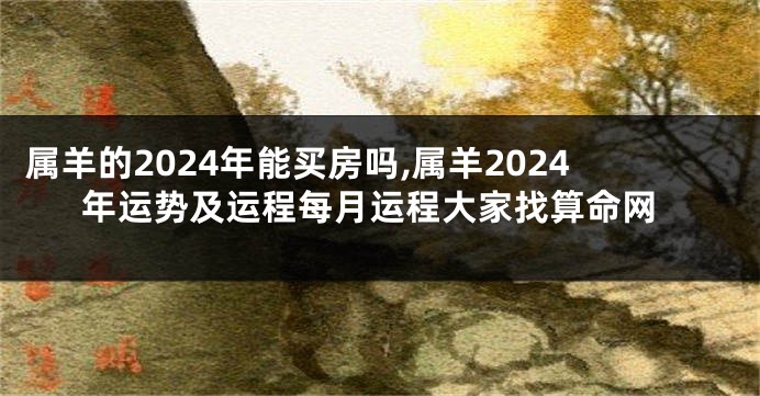 属羊的2024年能买房吗,属羊2024年运势及运程每月运程大家找算命网