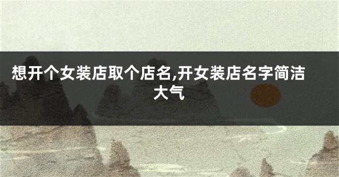 想开个女装店取个店名,开女装店名字简洁大气