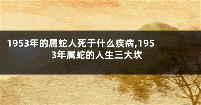 1953年的属蛇人死于什么疾病,1953年属蛇的人生三大坎