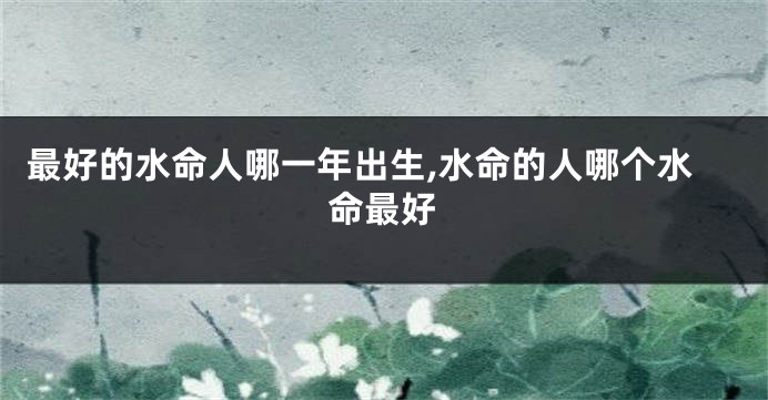 最好的水命人哪一年出生,水命的人哪个水命最好