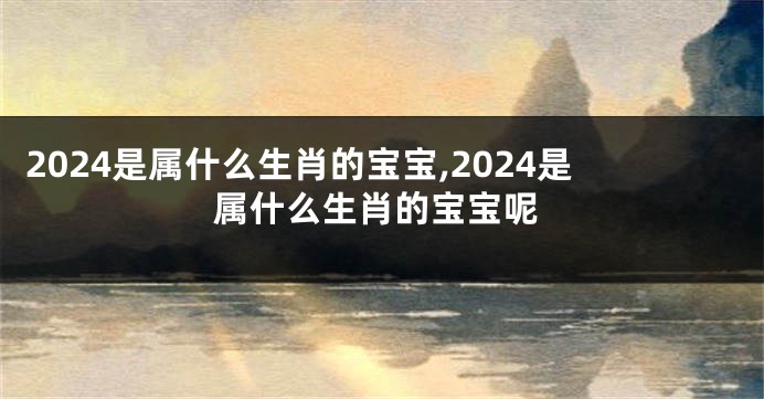 2024是属什么生肖的宝宝,2024是属什么生肖的宝宝呢