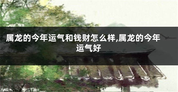 属龙的今年运气和钱财怎么样,属龙的今年运气好