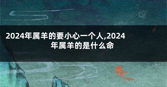2024年属羊的要小心一个人,2024年属羊的是什么命