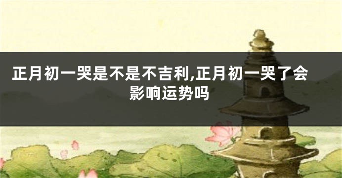 正月初一哭是不是不吉利,正月初一哭了会影响运势吗