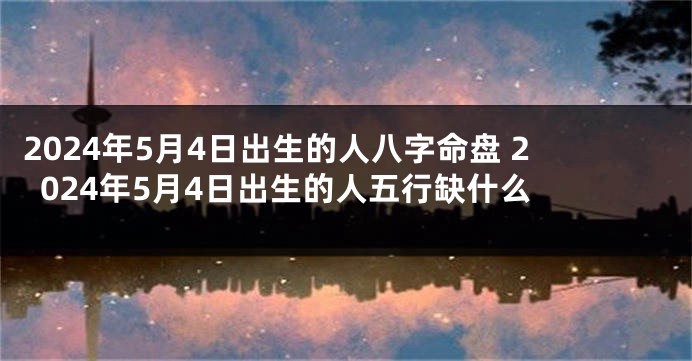 2024年5月4日出生的人八字命盘 2024年5月4日出生的人五行缺什么 