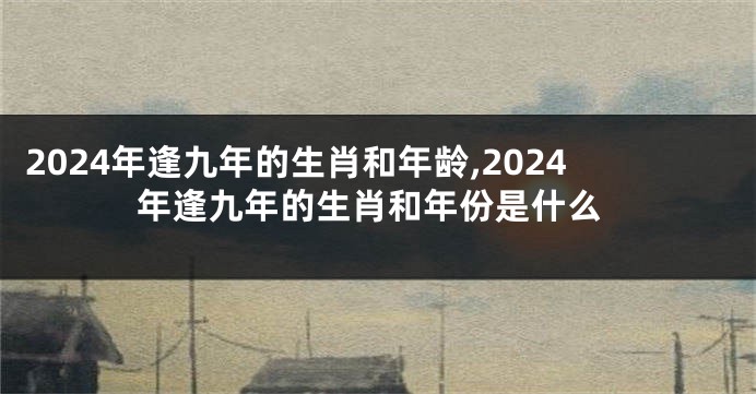 2024年逢九年的生肖和年龄,2024年逢九年的生肖和年份是什么