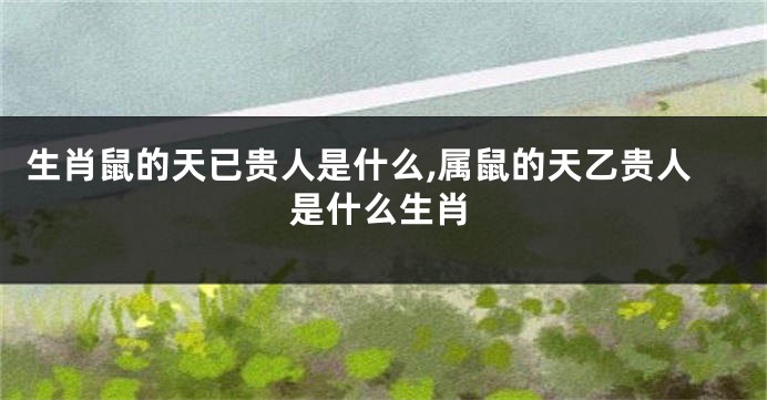 生肖鼠的天已贵人是什么,属鼠的天乙贵人是什么生肖