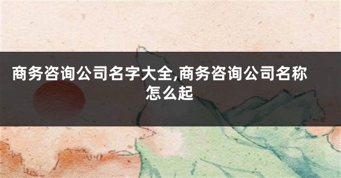 商务咨询公司名字大全,商务咨询公司名称怎么起