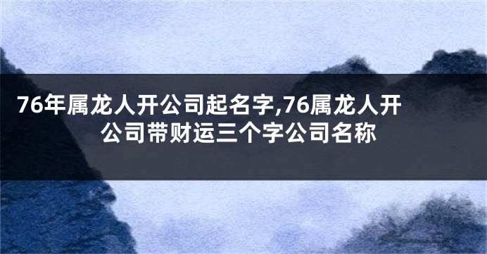 76年属龙人开公司起名字,76属龙人开公司带财运三个字公司名称