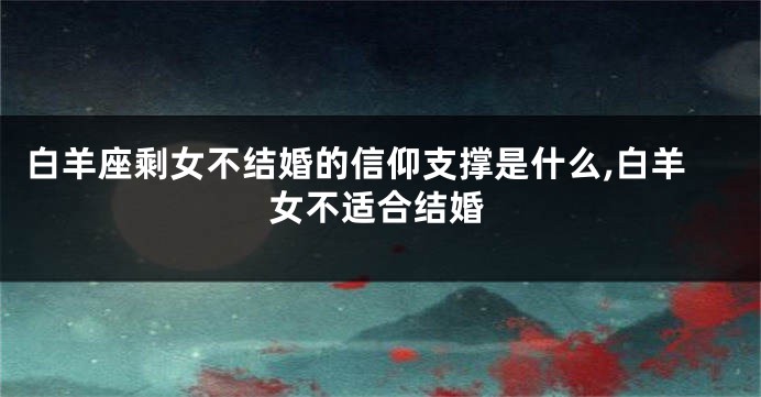 白羊座剩女不结婚的信仰支撑是什么,白羊女不适合结婚