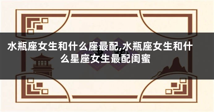 水瓶座女生和什么座最配,水瓶座女生和什么星座女生最配闺蜜
