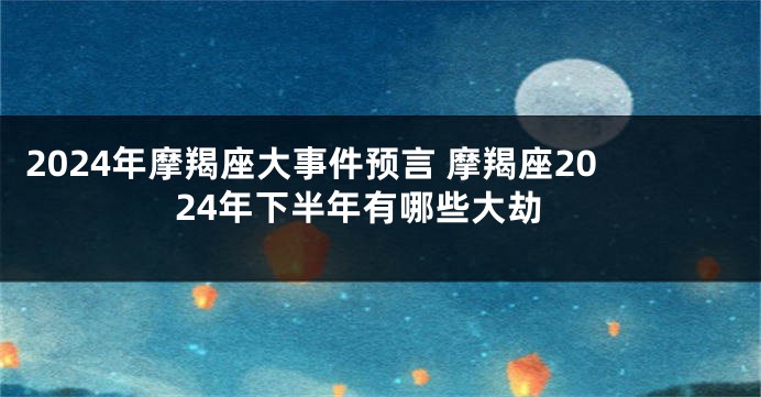 2024年摩羯座大事件预言 摩羯座2024年下半年有哪些大劫