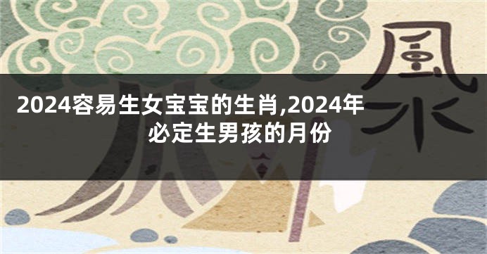 2024容易生女宝宝的生肖,2024年必定生男孩的月份
