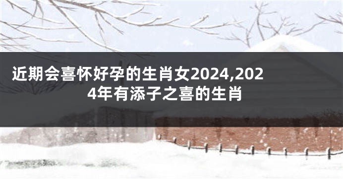 近期会喜怀好孕的生肖女2024,2024年有添子之喜的生肖