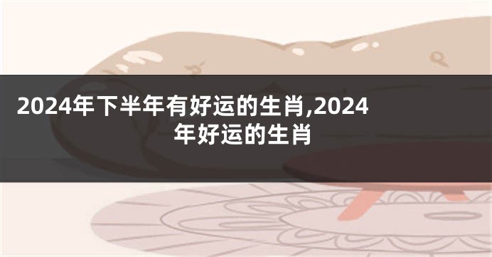 2024年下半年有好运的生肖,2024年好运的生肖