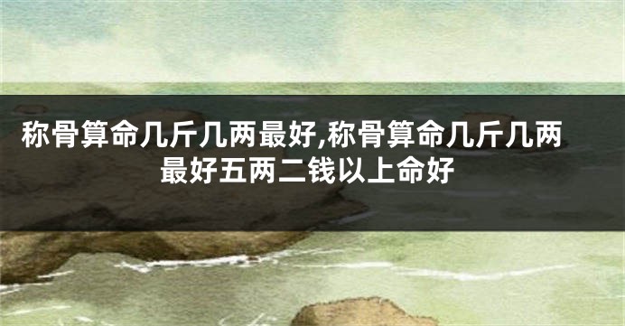 称骨算命几斤几两最好,称骨算命几斤几两最好五两二钱以上命好