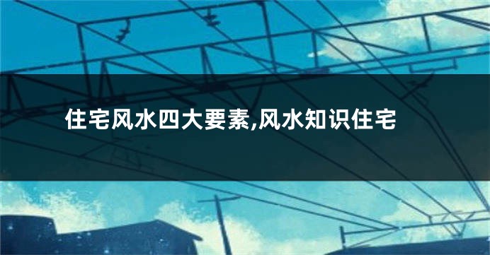 住宅风水四大要素,风水知识住宅