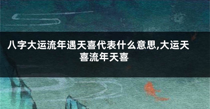 八字大运流年遇天喜代表什么意思,大运天喜流年天喜